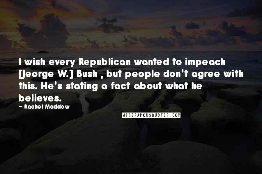 Rachel Maddow quotes: I wish every Republican wanted to impeach [Jeorge W.] Bush , but people don't agree with this. He's stating a fact about what he believes.