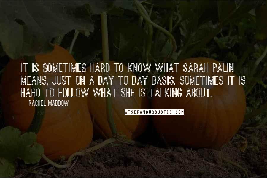 Rachel Maddow quotes: It is sometimes hard to know what Sarah Palin means, just on a day to day basis. Sometimes it is hard to follow what she is talking about.