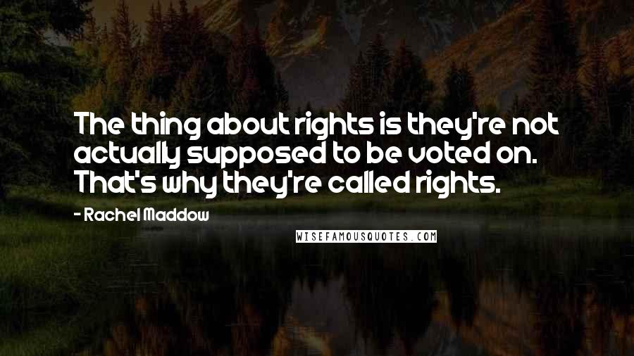 Rachel Maddow quotes: The thing about rights is they're not actually supposed to be voted on. That's why they're called rights.