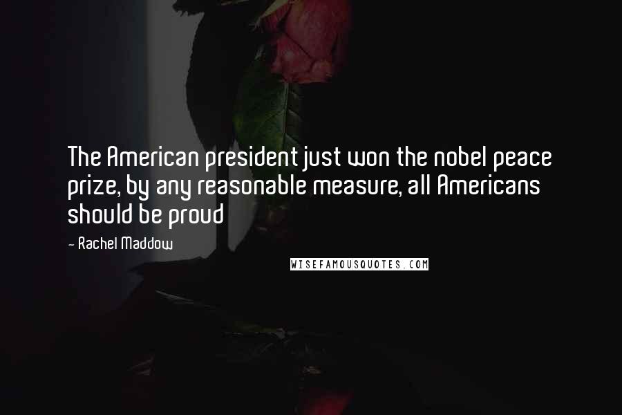 Rachel Maddow quotes: The American president just won the nobel peace prize, by any reasonable measure, all Americans should be proud