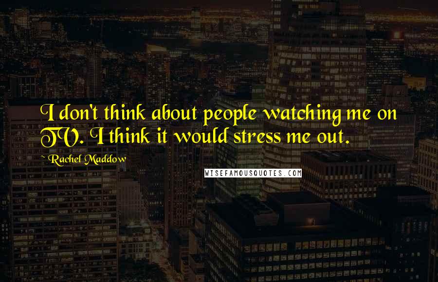 Rachel Maddow quotes: I don't think about people watching me on TV. I think it would stress me out.