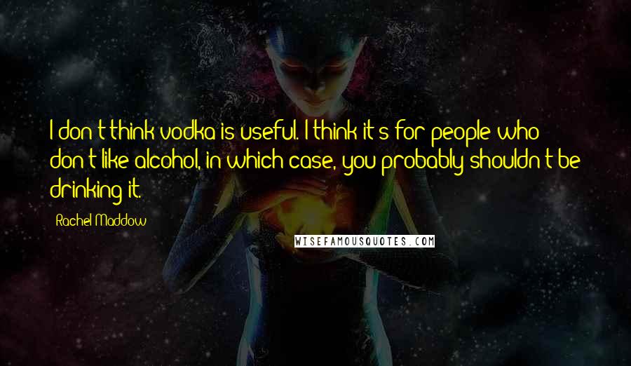 Rachel Maddow quotes: I don't think vodka is useful. I think it's for people who don't like alcohol, in which case, you probably shouldn't be drinking it.