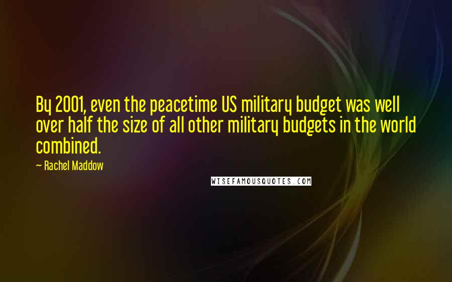 Rachel Maddow quotes: By 2001, even the peacetime US military budget was well over half the size of all other military budgets in the world combined.
