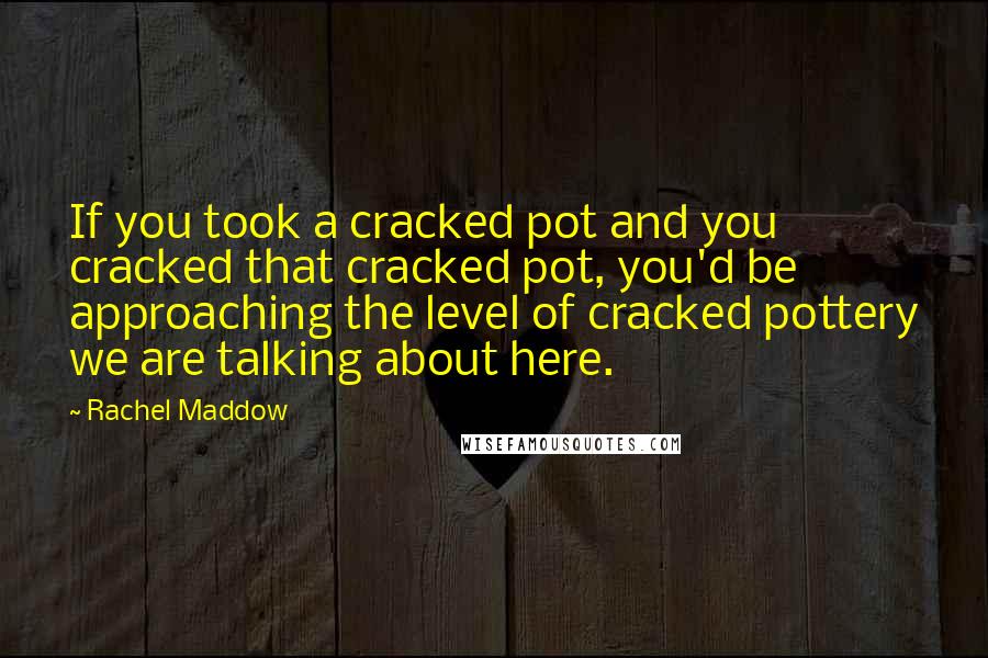 Rachel Maddow quotes: If you took a cracked pot and you cracked that cracked pot, you'd be approaching the level of cracked pottery we are talking about here.