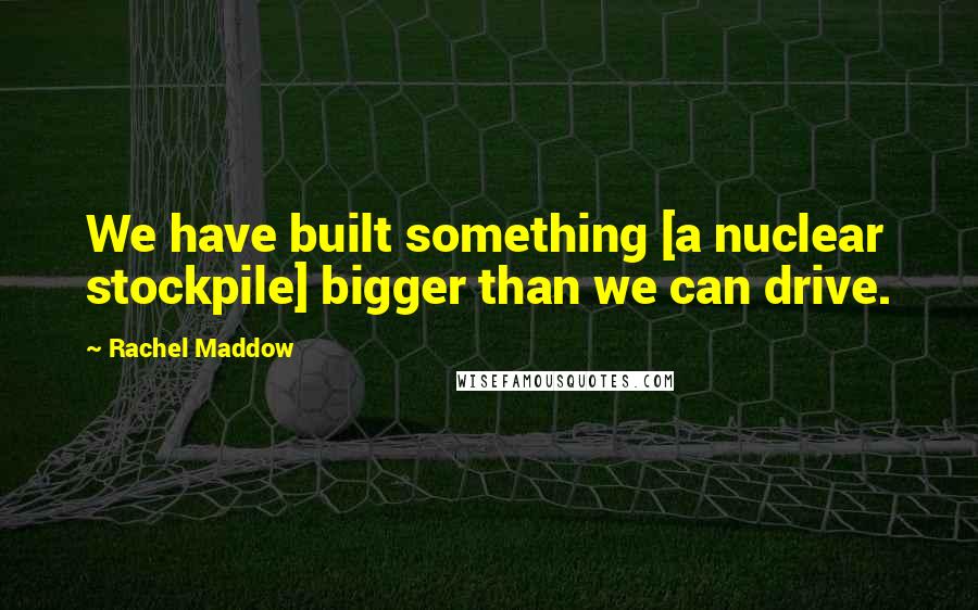 Rachel Maddow quotes: We have built something [a nuclear stockpile] bigger than we can drive.