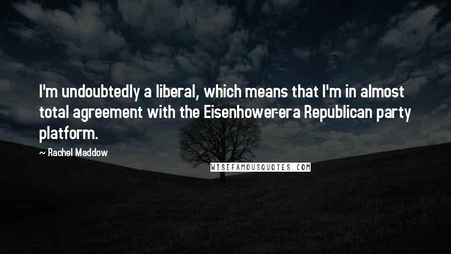 Rachel Maddow quotes: I'm undoubtedly a liberal, which means that I'm in almost total agreement with the Eisenhower-era Republican party platform.