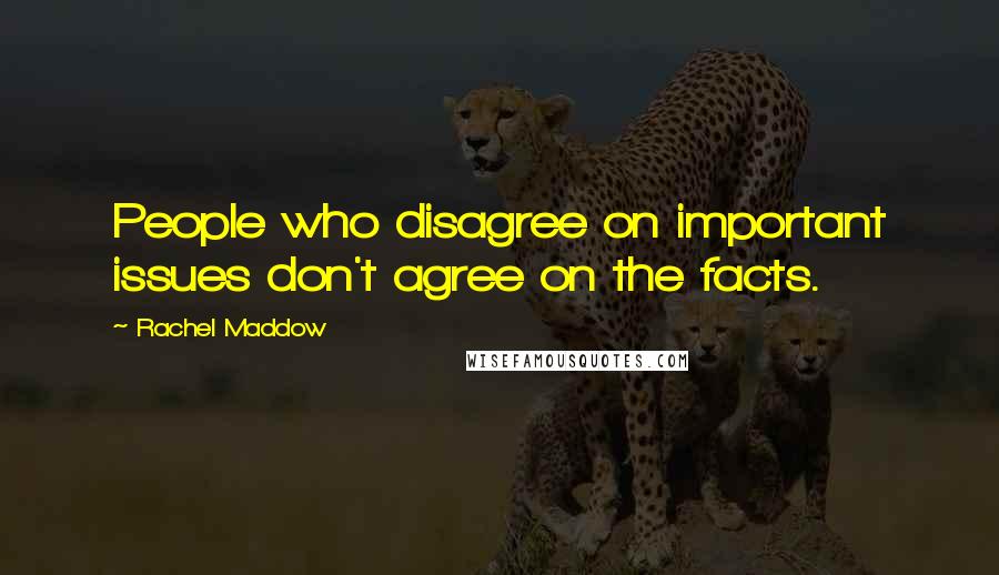 Rachel Maddow quotes: People who disagree on important issues don't agree on the facts.