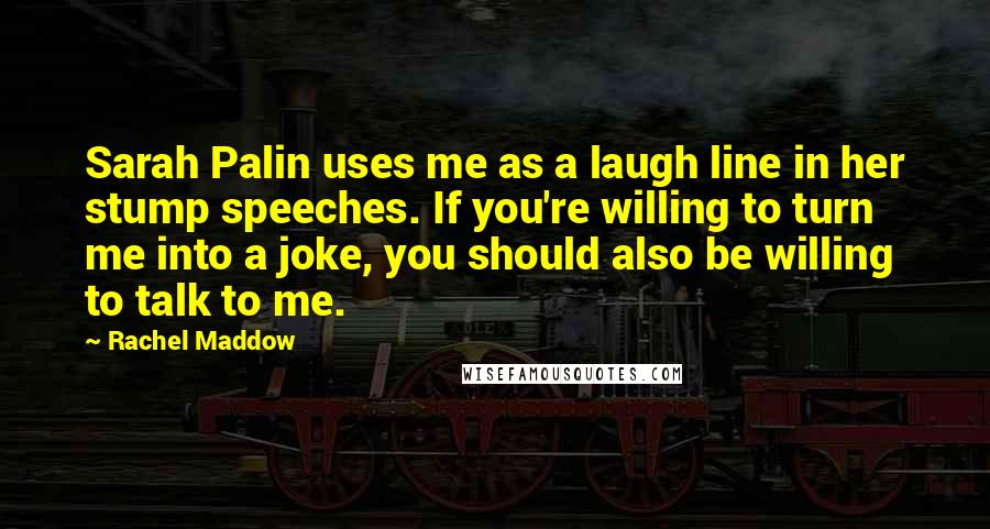 Rachel Maddow quotes: Sarah Palin uses me as a laugh line in her stump speeches. If you're willing to turn me into a joke, you should also be willing to talk to me.