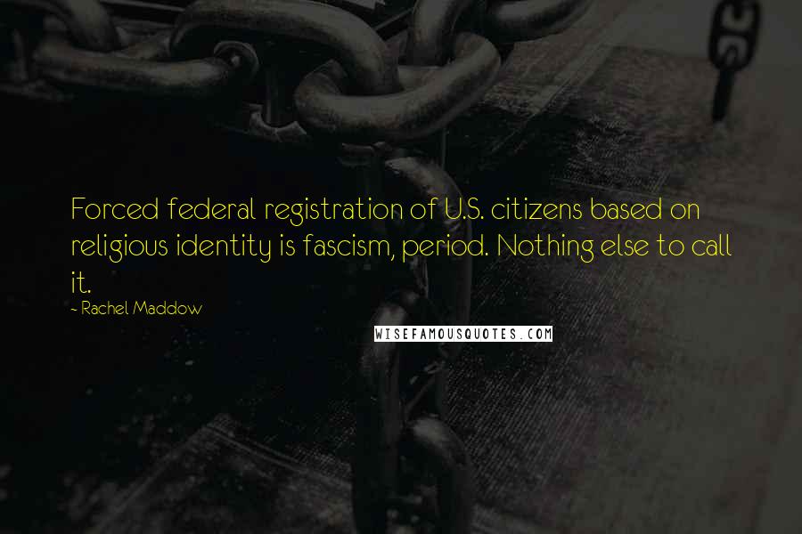Rachel Maddow quotes: Forced federal registration of U.S. citizens based on religious identity is fascism, period. Nothing else to call it.