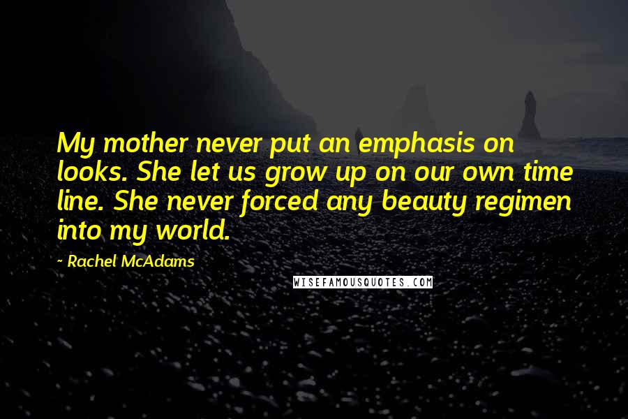 Rachel McAdams quotes: My mother never put an emphasis on looks. She let us grow up on our own time line. She never forced any beauty regimen into my world. Rachel McAdams quotes: My mother never put an emphasis on looks. She let us grow up on our own time line. She never forced any beauty regimen into my world.