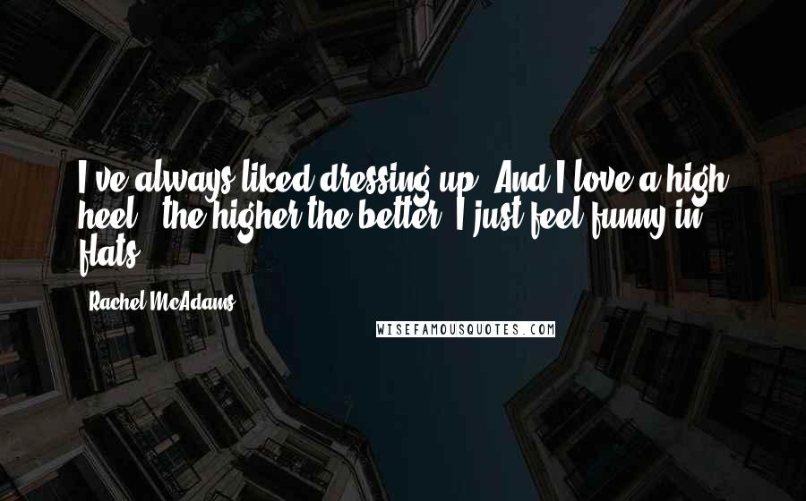 Rachel McAdams quotes: I've always liked dressing up. And I love a high heel - the higher the better. I just feel funny in flats. Rachel McAdams quotes: I've always liked dressing up. And I love a high heel - the higher the better. I just feel funny in flats.