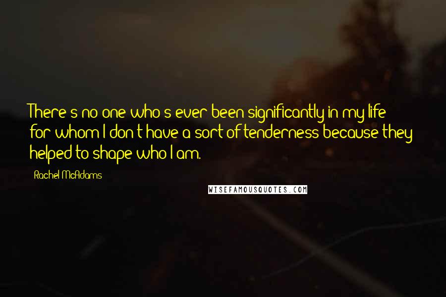 Rachel McAdams quotes: There's no one who's ever been significantly in my life for whom I don't have a sort of tenderness because they helped to shape who I am. Rachel McAdams quotes: There's no one who's ever been significantly in my life for whom I don't have a sort of tenderness because they helped to shape who I am.
