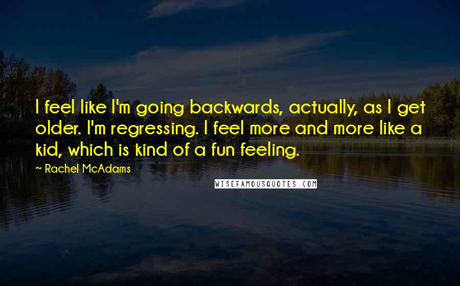 Rachel McAdams quotes: I feel like I'm going backwards, actually, as I get older. I'm regressing. I feel more and more like a kid, which is kind of a fun feeling.