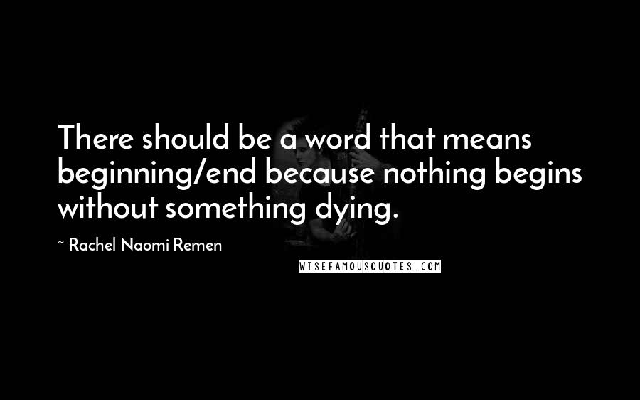 Rachel Naomi Remen quotes: There should be a word that means beginning/end because nothing begins without something dying.