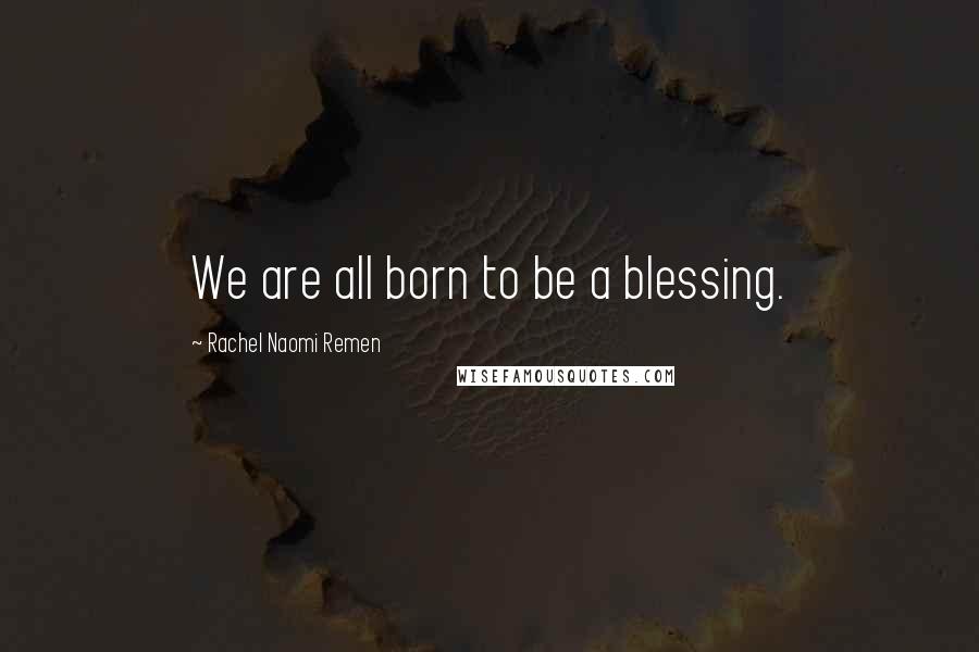 Rachel Naomi Remen quotes: We are all born to be a blessing.