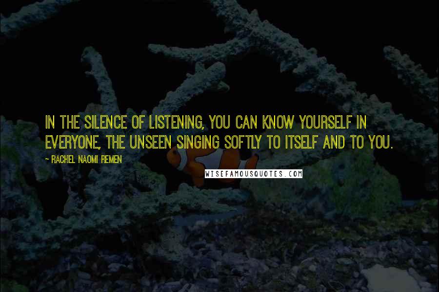 Rachel Naomi Remen quotes: In the silence of listening, you can know yourself in everyone, the unseen singing softly to itself and to you. Rachel Naomi Remen quotes: In the silence of listening, you can know yourself in everyone, the unseen singing softly to itself and to you.