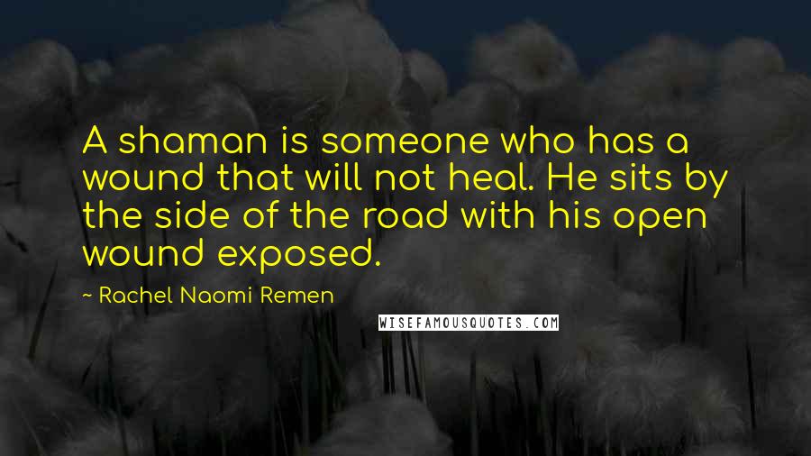 Rachel Naomi Remen quotes: A shaman is someone who has a wound that will not heal. He sits by the side of the road with his open wound exposed.