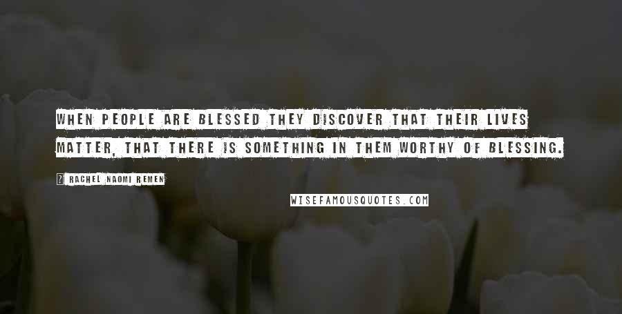 Rachel Naomi Remen quotes: When people are blessed they discover that their lives matter, that there is something in them worthy of blessing. Rachel Naomi Remen quotes: When people are blessed they discover that their lives matter, that there is something in them worthy of blessing.