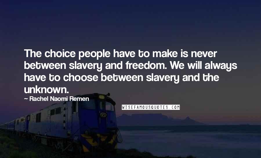 Rachel Naomi Remen quotes: The choice people have to make is never between slavery and freedom. We will always have to choose between slavery and the unknown. Rachel Naomi Remen quotes: The choice people have to make is never between slavery and freedom. We will always have to choose between slavery and the unknown.
