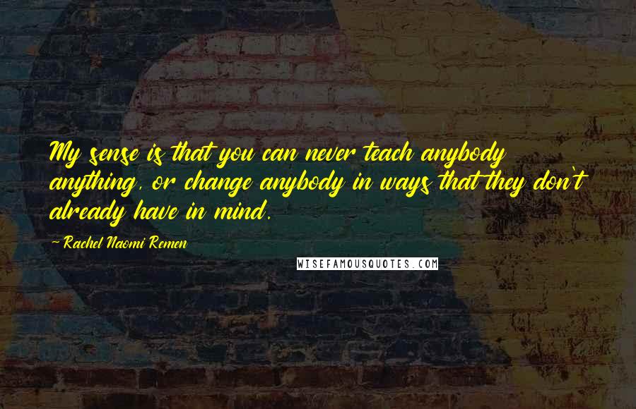 Rachel Naomi Remen quotes: My sense is that you can never teach anybody anything, or change anybody in ways that they don't already have in mind. Rachel Naomi Remen quotes: My sense is that you can never teach anybody anything, or change anybody in ways that they don't already have in mind.