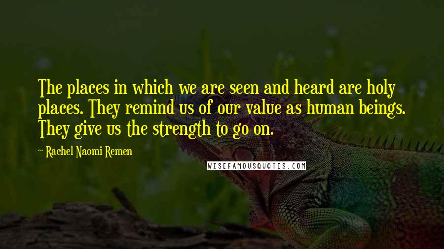 Rachel Naomi Remen quotes: The places in which we are seen and heard are holy places. They remind us of our value as human beings. They give us the strength to go on. Rachel Naomi Remen quotes: The places in which we are seen and heard are holy places. They remind us of our value as human beings. They give us the strength to go on.