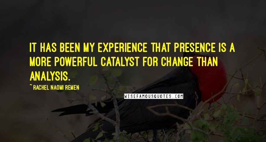 Rachel Naomi Remen quotes: It has been my experience that presence is a more powerful catalyst for change than analysis.