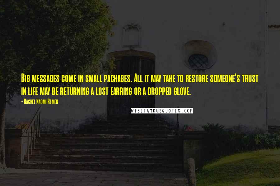 Rachel Naomi Remen quotes: Big messages come in small packages. All it may take to restore someone's trust in life may be returning a lost earring or a dropped glove. Rachel Naomi Remen quotes: Big messages come in small packages. All it may take to restore someone's trust in life may be returning a lost earring or a dropped glove.