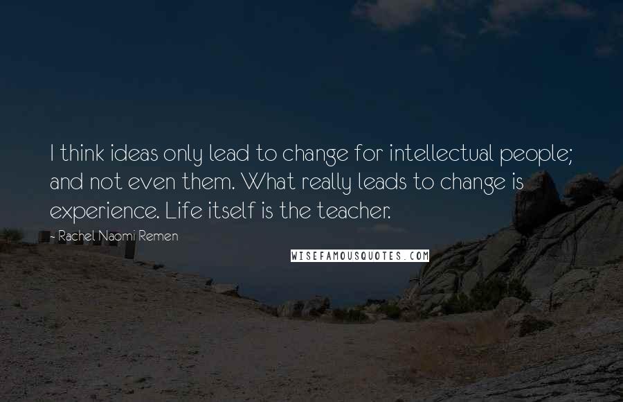 Rachel Naomi Remen quotes: I think ideas only lead to change for intellectual people; and not even them. What really leads to change is experience. Life itself is the teacher. Rachel Naomi Remen quotes: I think ideas only lead to change for intellectual people; and not even them. What really leads to change is experience. Life itself is the teacher.