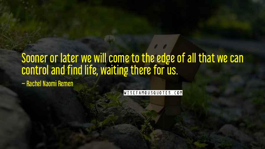 Rachel Naomi Remen quotes: Sooner or later we will come to the edge of all that we can control and find life, waiting there for us.