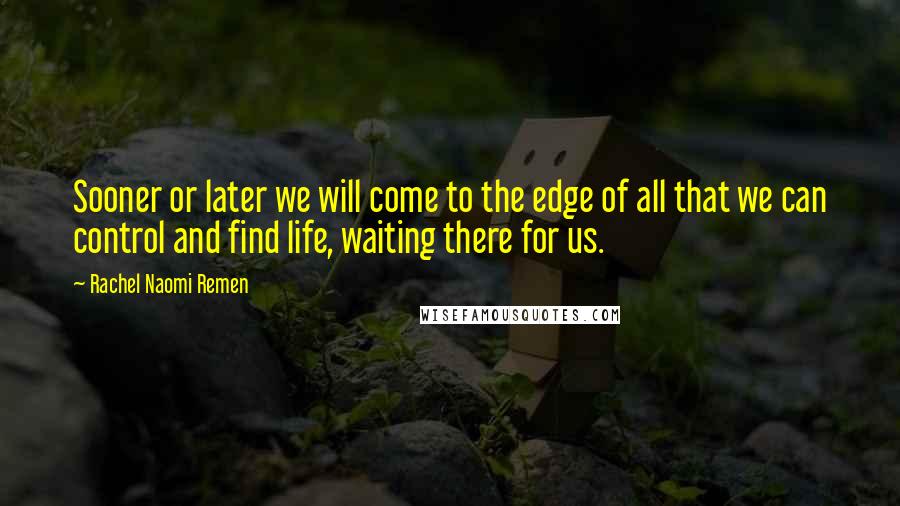 Rachel Naomi Remen quotes: Sooner or later we will come to the edge of all that we can control and find life, waiting there for us. Rachel Naomi Remen quotes: Sooner or later we will come to the edge of all that we can control and find life, waiting there for us.