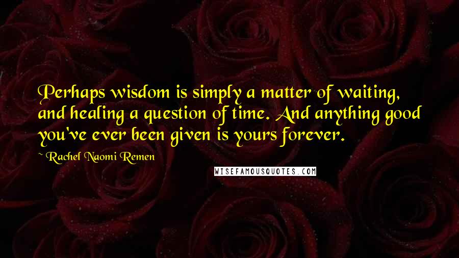 Rachel Naomi Remen quotes: Perhaps wisdom is simply a matter of waiting, and healing a question of time. And anything good you've ever been given is yours forever. Rachel Naomi Remen quotes: Perhaps wisdom is simply a matter of waiting, and healing a question of time. And anything good you've ever been given is yours forever.