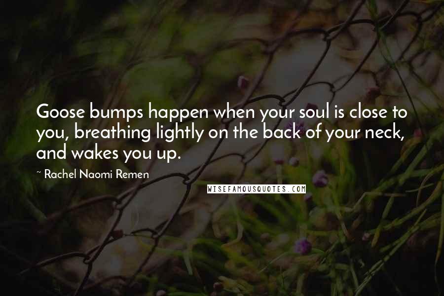 Rachel Naomi Remen quotes: Goose bumps happen when your soul is close to you, breathing lightly on the back of your neck, and wakes you up. Rachel Naomi Remen quotes: Goose bumps happen when your soul is close to you, breathing lightly on the back of your neck, and wakes you up.
