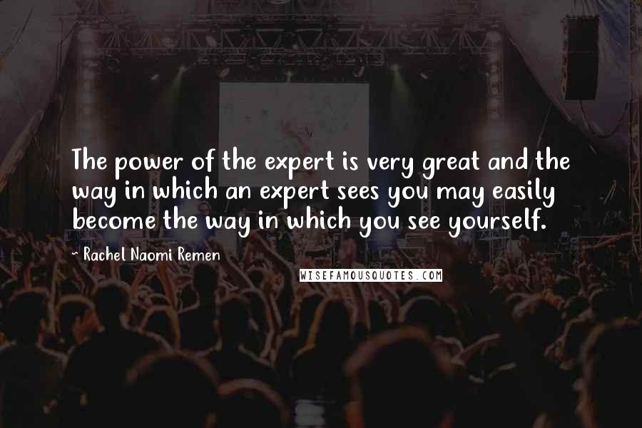 Rachel Naomi Remen quotes: The power of the expert is very great and the way in which an expert sees you may easily become the way in which you see yourself.