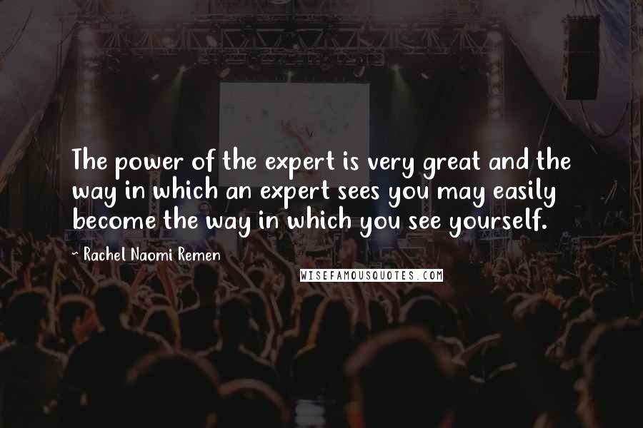 Rachel Naomi Remen quotes: The power of the expert is very great and the way in which an expert sees you may easily become the way in which you see yourself. Rachel Naomi Remen quotes: The power of the expert is very great and the way in which an expert sees you may easily become the way in which you see yourself.