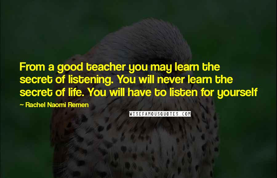 Rachel Naomi Remen quotes: From a good teacher you may learn the secret of listening. You will never learn the secret of life. You will have to listen for yourself Rachel Naomi Remen quotes: From a good teacher you may learn the secret of listening. You will never learn the secret of life. You will have to listen for yourself