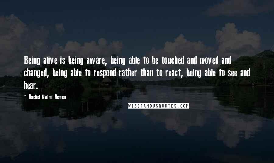 Rachel Naomi Remen quotes: Being alive is being aware, being able to be touched and moved and changed, being able to respond rather than to react, being able to see and hear. Rachel Naomi Remen quotes: Being alive is being aware, being able to be touched and moved and changed, being able to respond rather than to react, being able to see and hear.