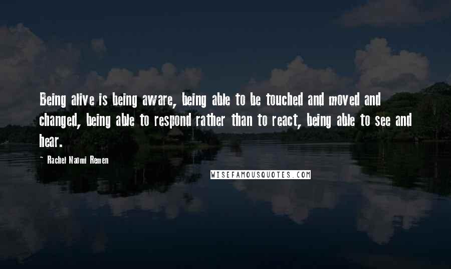 Rachel Naomi Remen quotes: Being alive is being aware, being able to be touched and moved and changed, being able to respond rather than to react, being able to see and hear.