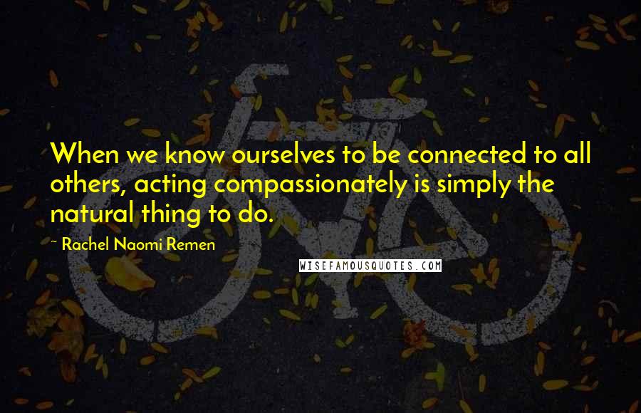 Rachel Naomi Remen quotes: When we know ourselves to be connected to all others, acting compassionately is simply the natural thing to do. Rachel Naomi Remen quotes: When we know ourselves to be connected to all others, acting compassionately is simply the natural thing to do.