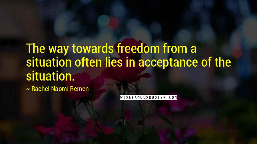 Rachel Naomi Remen quotes: The way towards freedom from a situation often lies in acceptance of the situation.