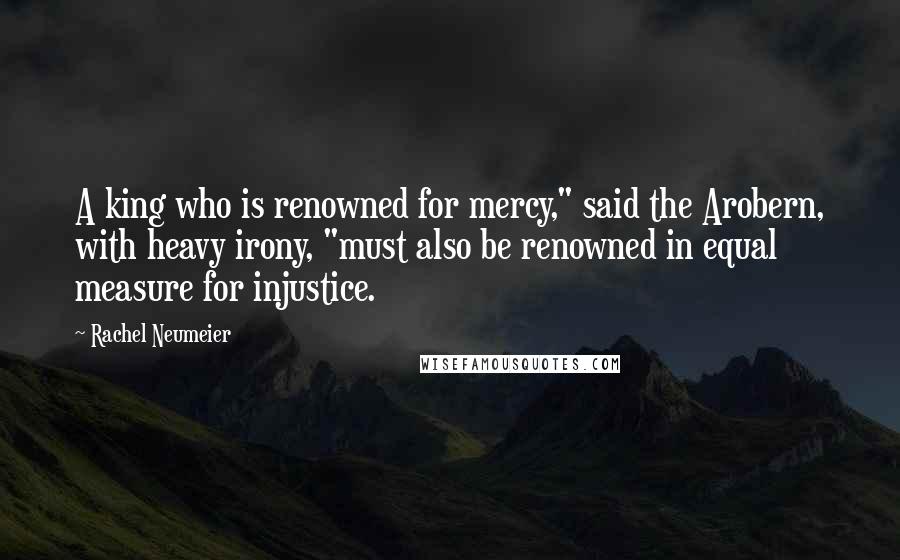 Rachel Neumeier quotes: A king who is renowned for mercy," said the Arobern, with heavy irony, "must also be renowned in equal measure for injustice. Rachel Neumeier quotes: A king who is renowned for mercy," said the Arobern, with heavy irony, "must also be renowned in equal measure for injustice.