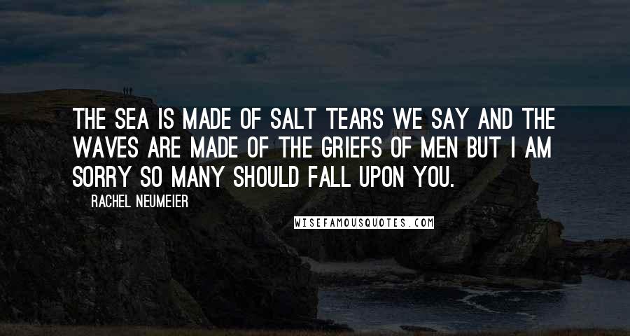 Rachel Neumeier quotes: The sea is made of salt tears we say and the waves are made of the griefs of men but I am sorry so many should fall upon you. Rachel Neumeier quotes: The sea is made of salt tears we say and the waves are made of the griefs of men but I am sorry so many should fall upon you.