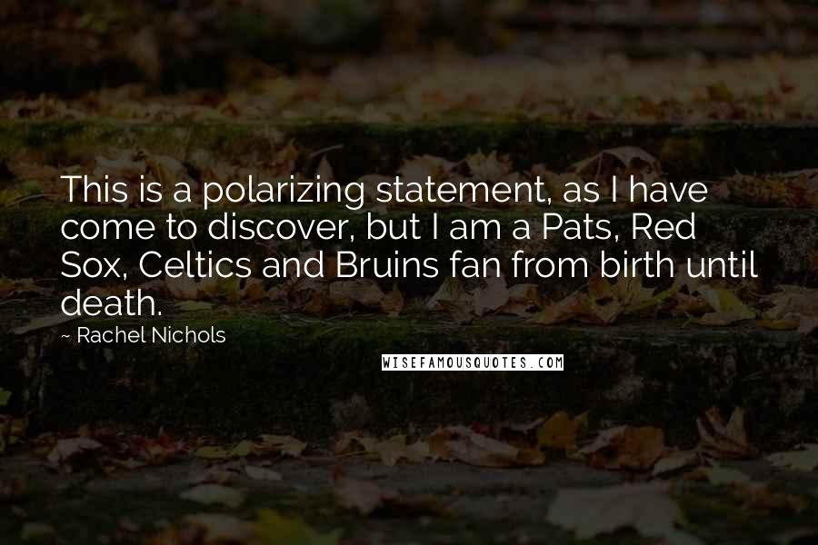 Rachel Nichols quotes: This is a polarizing statement, as I have come to discover, but I am a Pats, Red Sox, Celtics and Bruins fan from birth until death. Rachel Nichols quotes: This is a polarizing statement, as I have come to discover, but I am a Pats, Red Sox, Celtics and Bruins fan from birth until death.