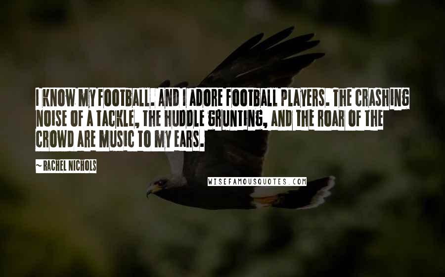 Rachel Nichols quotes: I know my football. And I adore football players. The crashing noise of a tackle, the huddle grunting, and the roar of the crowd are music to my ears. Rachel Nichols quotes: I know my football. And I adore football players. The crashing noise of a tackle, the huddle grunting, and the roar of the crowd are music to my ears.