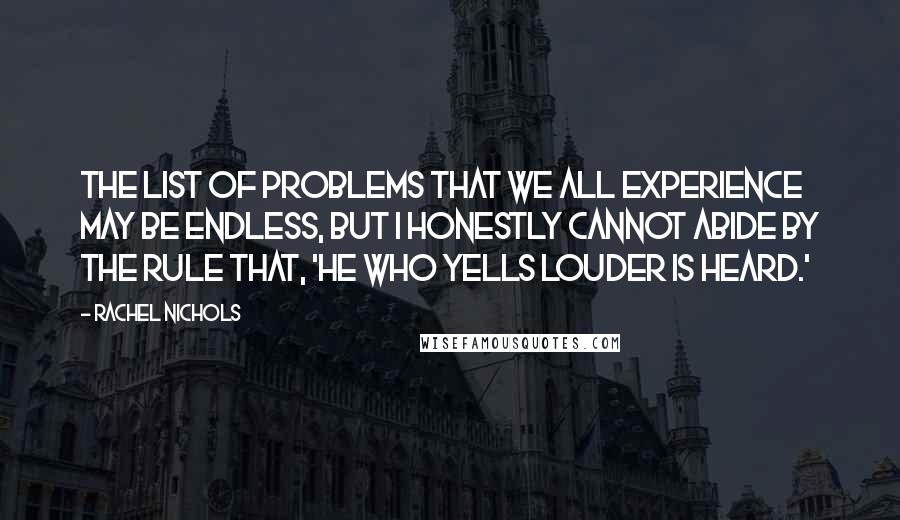 Rachel Nichols quotes: The list of problems that we all experience may be endless, but I honestly cannot abide by the rule that, 'He who yells louder is heard.' Rachel Nichols quotes: The list of problems that we all experience may be endless, but I honestly cannot abide by the rule that, 'He who yells louder is heard.'
