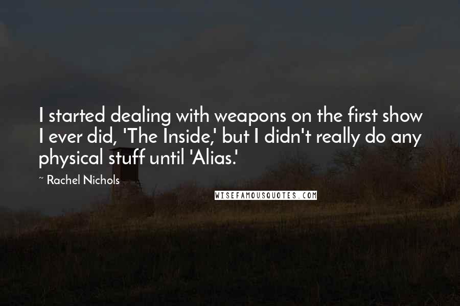 Rachel Nichols quotes: I started dealing with weapons on the first show I ever did, 'The Inside,' but I didn't really do any physical stuff until 'Alias.' Rachel Nichols quotes: I started dealing with weapons on the first show I ever did, 'The Inside,' but I didn't really do any physical stuff until 'Alias.'