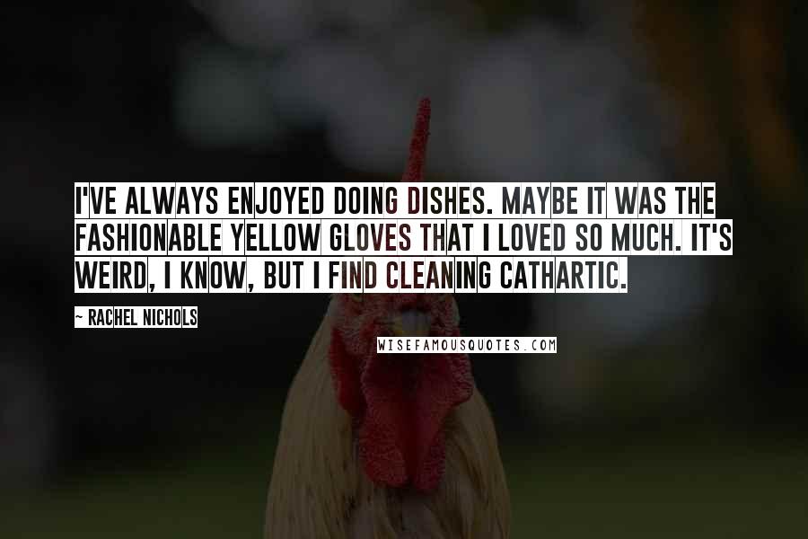 Rachel Nichols quotes: I've always enjoyed doing dishes. Maybe it was the fashionable yellow gloves that I loved so much. It's weird, I know, but I find cleaning cathartic. Rachel Nichols quotes: I've always enjoyed doing dishes. Maybe it was the fashionable yellow gloves that I loved so much. It's weird, I know, but I find cleaning cathartic.