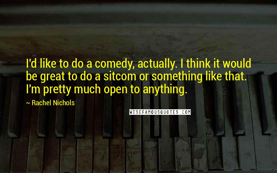 Rachel Nichols quotes: I'd like to do a comedy, actually. I think it would be great to do a sitcom or something like that. I'm pretty much open to anything. Rachel Nichols quotes: I'd like to do a comedy, actually. I think it would be great to do a sitcom or something like that. I'm pretty much open to anything.