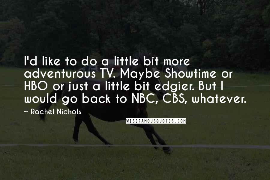 Rachel Nichols quotes: I'd like to do a little bit more adventurous TV. Maybe Showtime or HBO or just a little bit edgier. But I would go back to NBC, CBS, whatever. Rachel Nichols quotes: I'd like to do a little bit more adventurous TV. Maybe Showtime or HBO or just a little bit edgier. But I would go back to NBC, CBS, whatever.