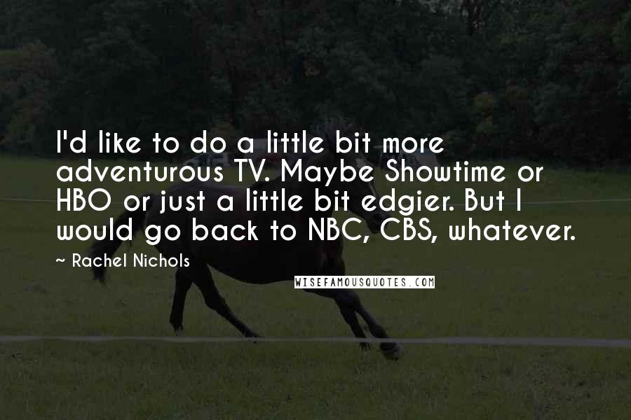 Rachel Nichols quotes: I'd like to do a little bit more adventurous TV. Maybe Showtime or HBO or just a little bit edgier. But I would go back to NBC, CBS, whatever.