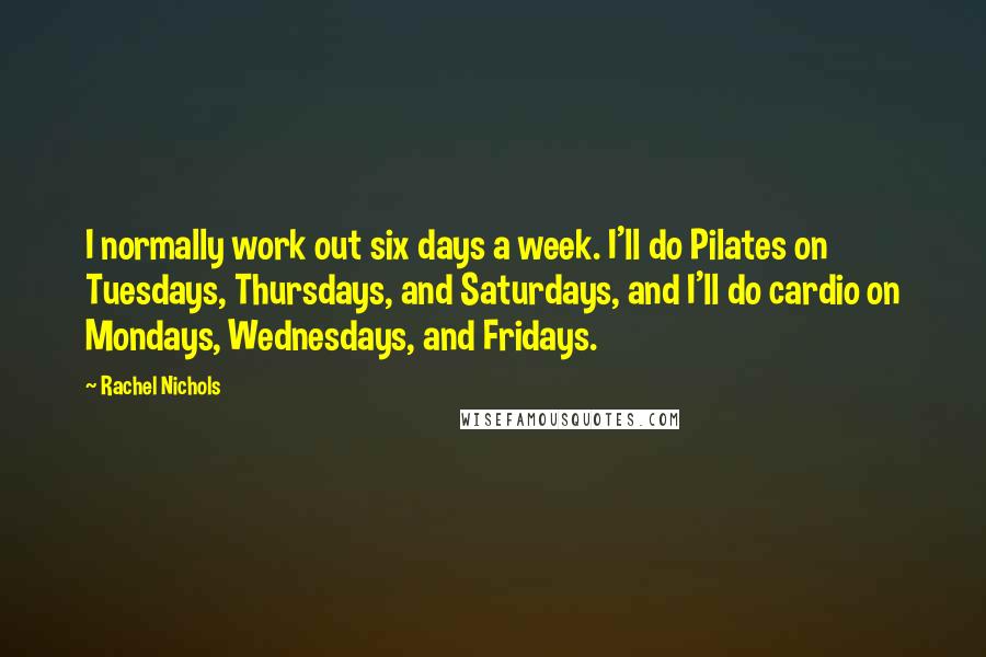 Rachel Nichols quotes: I normally work out six days a week. I'll do Pilates on Tuesdays, Thursdays, and Saturdays, and I'll do cardio on Mondays, Wednesdays, and Fridays. Rachel Nichols quotes: I normally work out six days a week. I'll do Pilates on Tuesdays, Thursdays, and Saturdays, and I'll do cardio on Mondays, Wednesdays, and Fridays.